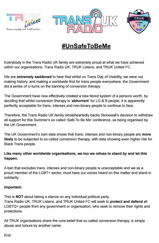 Everybody in the Trans Radio UK family are extremely proud at what we have achieved within our organisations; Trans Radio UK, TRUK Listens, and TRUK United FC. We are extremely saddened to hear that whilst on Trans Day of Visibility, we were out making history, and making a worldwide first for trans people everywhere, the Government did a series of U-turns on the banning of conversion therapy. The Government have now effectively created a new tiered system of a persons worth, by deciding that whilst conversion therapy is ‘abhorrent’ for LG & B people, it is apparently perfectly acceptable for trans, intersex and non-binary people to continue to face. Therefore, the Trans Radio UK family wholeheartedly backs Stonewall’s decision to withdraw all support for this Summer’s so called ‘Safe To Be Me’ conference, as being organised by the UK Government. The UK Government’s own data shows that trans, intersex and non-binary people are more likely to be subjected to so-called conversion therapy, with data showing even higher risk for Black Trans people. Like many other worldwide organisations, we too we refuse to stand by and let this happen. A ban that excludes trans, intersex and non-binary people is unacceptable and we as a proud member of the LGBT+ sector, must have our voices heard on this matter and stand in solidarity. Important: This is NOT about taking a stance on any individual political party. Trans Radio UK, TRUK Listens, and TRUK United FC will seek to protect and defend all LGBTQ+ people from any government or organisation, who seek to remove their rights and protections. All TRUK organisations share the core belief that so called conversion therapy, is simply abuse and torture by another name.